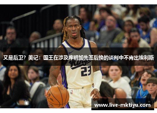 又是后卫？美记：国王在涉及库明加先签后换的谈判中不肯出埃利斯