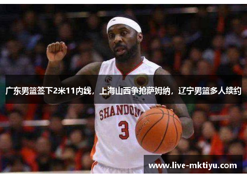 广东男篮签下2米11内线，上海山西争抢萨姆纳，辽宁男篮多人续约